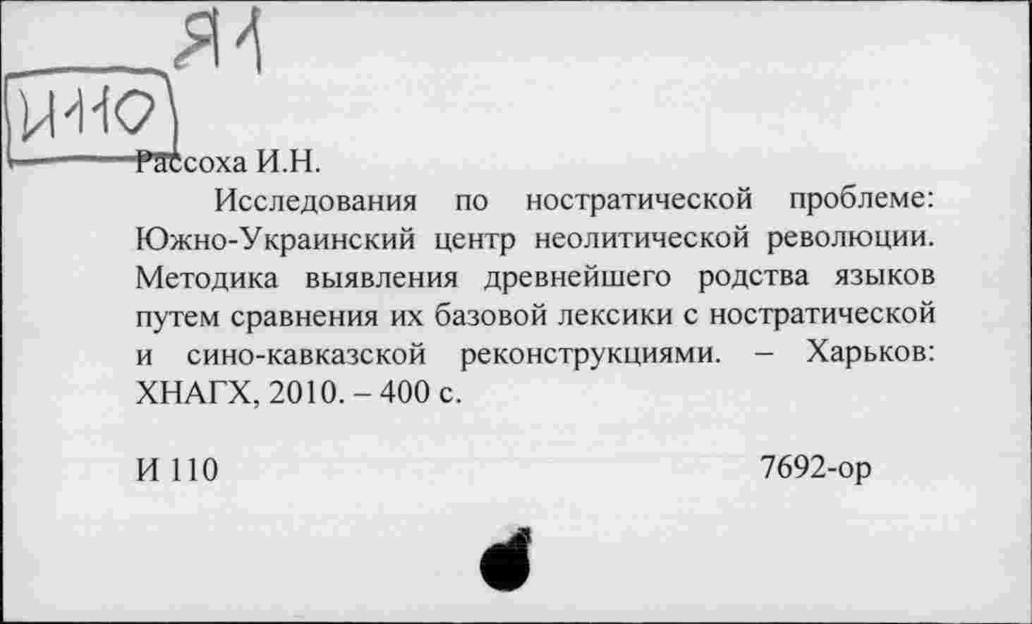 ﻿raccoxa н.п.
Исследования по ностратической проблеме: Южно-Украинский центр неолитической революции. Методика выявления древнейшего родства языков путем сравнения их базовой лексики с ностратической и сино-кавказской реконструкциями. — Харьков: ХНАГХ, 2010.-400 с.
И 110
7692-ор